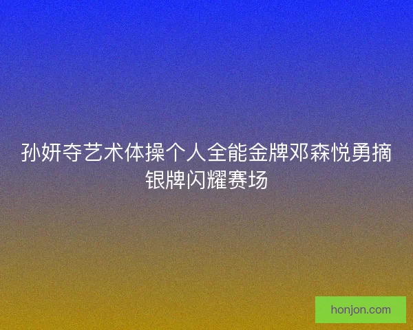 孙妍夺艺术体操个人全能金牌邓森悦勇摘银牌闪耀赛场