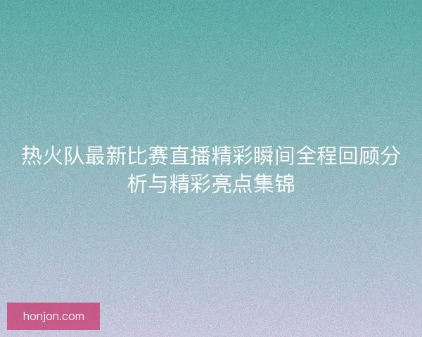 热火队最新比赛直播精彩瞬间全程回顾分析与精彩亮点集锦