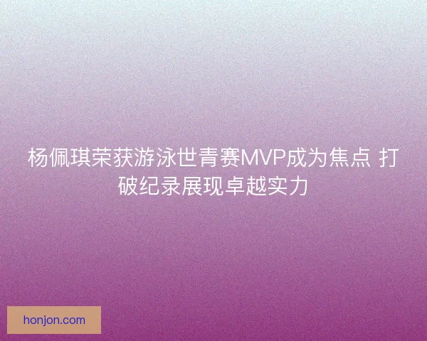 杨佩琪荣获游泳世青赛MVP成为焦点 打破纪录展现卓越实力