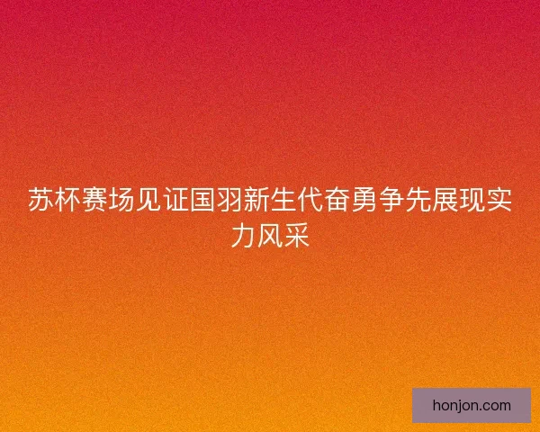 苏杯赛场见证国羽新生代奋勇争先展现实力风采