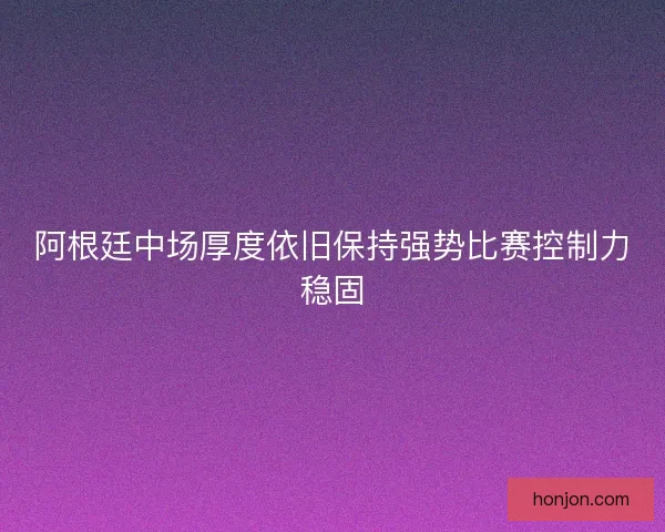 阿根廷中场厚度依旧保持强势比赛控制力稳固